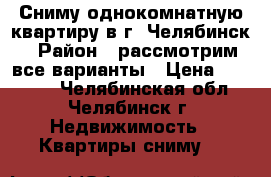 Сниму однокомнатную квартиру в г. Челябинск › Район ­ рассмотрим все варианты › Цена ­ 10 000 - Челябинская обл., Челябинск г. Недвижимость » Квартиры сниму   